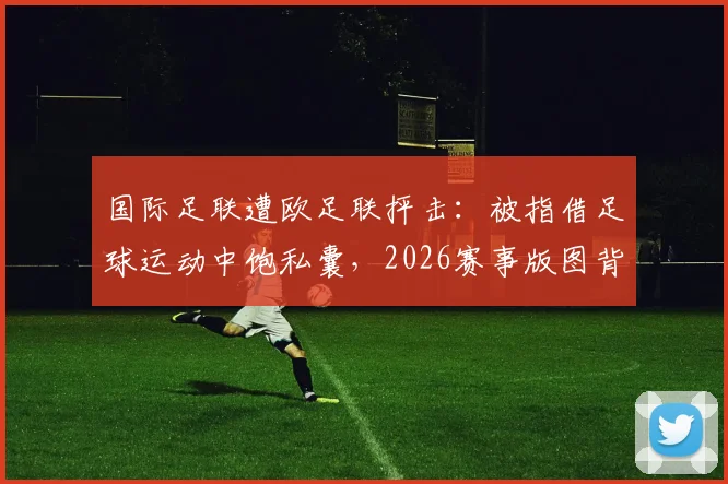 国际足联遭欧足联抨击：被指借足球运动中饱私囊，2026赛事版图背后利益博弈白热化