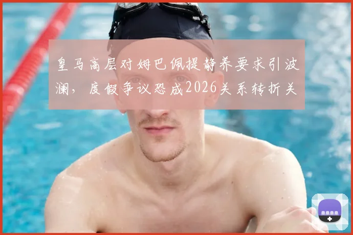 皇马高层对姆巴佩提静养要求引波澜,度假争议恐成2026关系转折关键