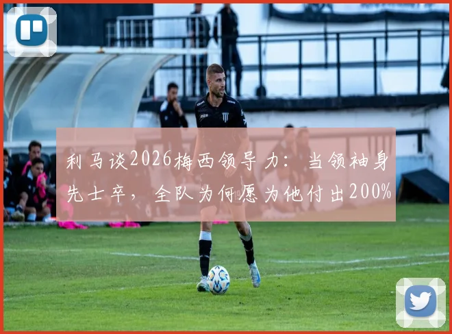 利马谈2026梅西领导力：当领袖身先士卒，全队为何愿为他付出200%？