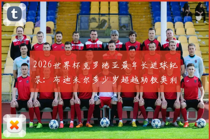 2026世界杯克罗地亚最年长进球纪录:布迪米尔多少岁超越助教奥利奇?详解队史排名