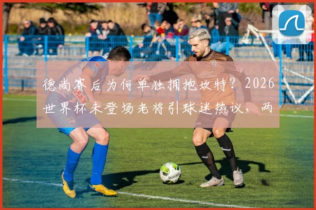 德尚赛后为何单独拥抱坎特？2026世界杯未登场老将引球迷热议，两人交流内容引猜测