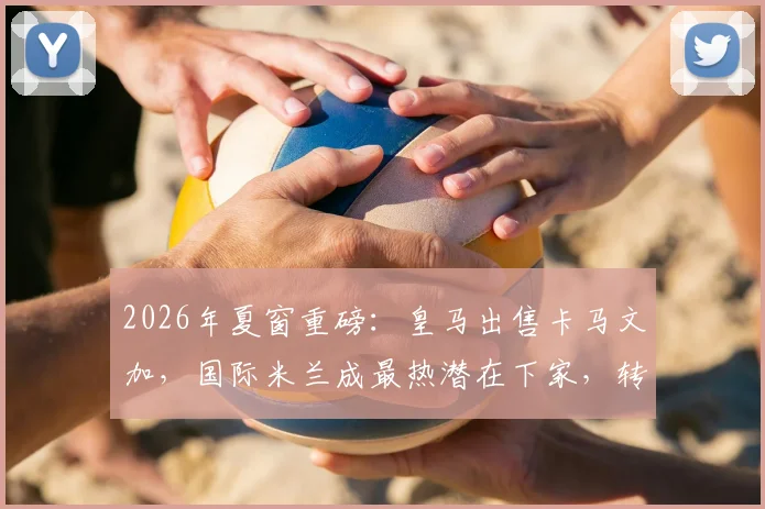 2026年夏窗重磅:皇马出售卡马文加,国际米兰成最热潜在下家,转会费是关键
