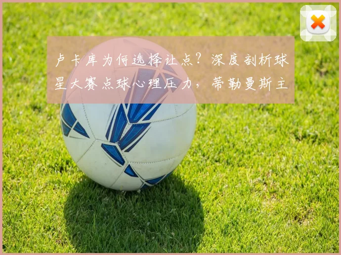 卢卡库为何选择让点?深度剖析球星大赛点球心理压力,蒂勒曼斯主罚背后真实原因