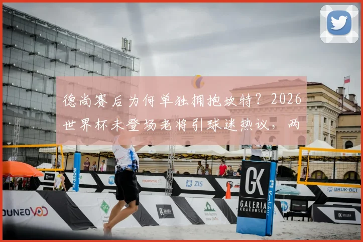 德尚赛后为何单独拥抱坎特？2026世界杯未登场老将引球迷热议，两人交流内容引猜测