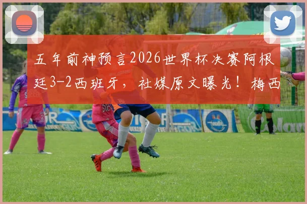 五年前神预言2026世界杯决赛阿根廷3-2西班牙，社媒原文曝光！梅西会带队再创奇迹吗？
