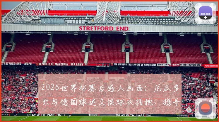 2026世界杯赛后感人画面：厄瓜多尔与德国球迷交换球衣拥抱，携手出线喜悦背后的跨国友谊故事解读