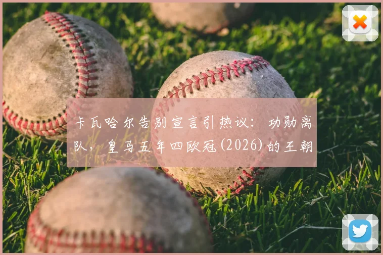 卡瓦哈尔告别宣言引热议：功勋离队，皇马五年四欧冠(2026)的王朝是否落幕？