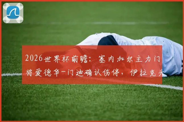 2026世界杯前瞻:塞内加尔主力门将爱德华-门迪确认伤停,伊拉克头号射手伤病未愈,双方阵容分析与赛果预测
