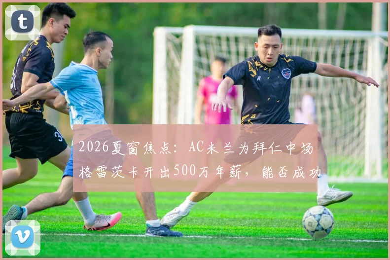 2026夏窗焦点：AC米兰为拜仁中场格雷茨卡开出500万年薪，能否成功补强关键位置？