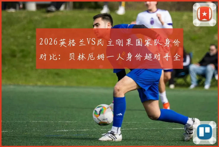 2026英格兰VS民主刚果国家队身价对比：贝林厄姆一人身价超对手全队，两队首发相差近七倍