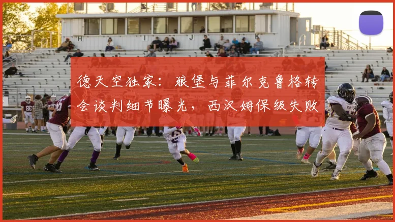 德天空独家：狼堡与菲尔克鲁格转会谈判细节曝光，西汉姆保级失败触发降薪条款2026年生效