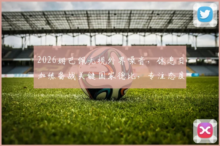 2026姆巴佩无视外界噪音，休息日加练备战关键国家德比，专注态度获西媒肯定