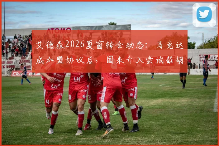 艾德森2026夏窗转会动态：马竞达成加盟协议后，国米介入尝试截胡，转会细节与最新进展分析