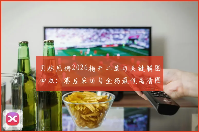 贝林厄姆2026梅开二度与关键解围回放：赛后采访与全场最佳高清图集，附本场详细数据统计