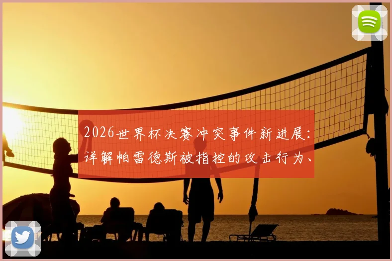 2026世界杯决赛冲突事件新进展:详解帕雷德斯被指控的攻击行为、可能处罚及历年决赛冲突盘点