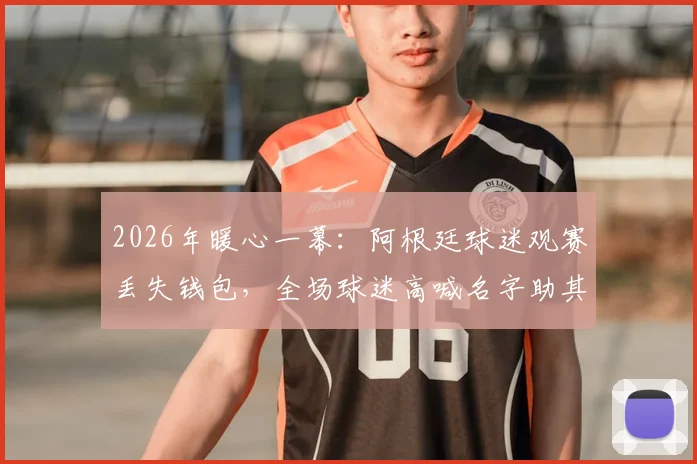 2026年暖心一幕：阿根廷球迷观赛丢失钱包，全场球迷高喊名字助其成功寻回失物，赛场内外温情洋溢