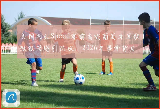 美国网红Speed赛前高唱葡萄牙国歌致敬若塔引热议,2026年事件背后故事全解析