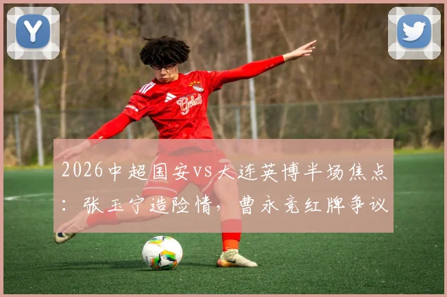 2026中超国安vs大连英博半场焦点:张玉宁造险情,曹永竞红牌争议,0-0僵局战况分析