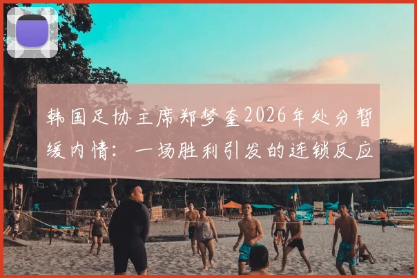 韩国足协主席郑梦奎2026年处分暂缓内情：一场胜利引发的连锁反应与韩国足球管理现状剖析