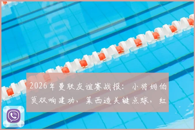 2026年曼联友谊赛战报：小将姆伯莫双响建功，莱西造关键点球，红魔2-1逆转马竞全程回顾