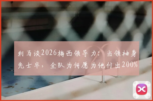 利马谈2026梅西领导力：当领袖身先士卒，全队为何愿为他付出200%？