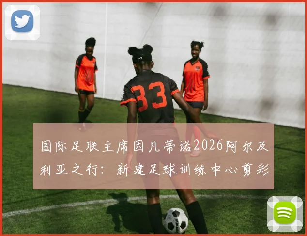 国际足联主席因凡蒂诺2026阿尔及利亚之行：新建足球训练中心剪彩落成，中东报全程跟踪报道