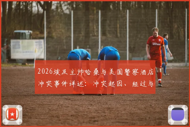 2026埃及主帅哈桑与美国警察酒店冲突事件详述：冲突起因、经过与后续影响分析