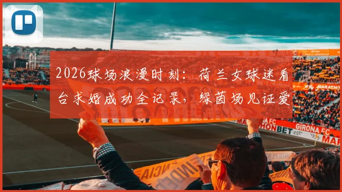 2026球场浪漫时刻:荷兰女球迷看台求婚成功全记录,绿茵场见证爱情诞生全过程
