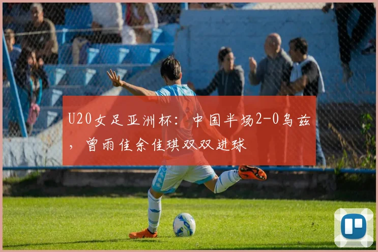 U20女足亚洲杯：中国半场2-0乌兹，曾雨佳余佳琪双双进球