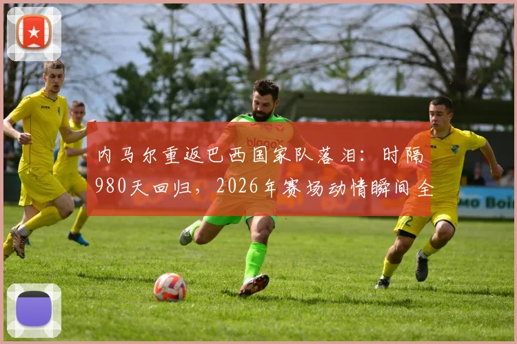 内马尔重返巴西国家队落泪：时隔980天回归，2026年赛场动情瞬间全回顾