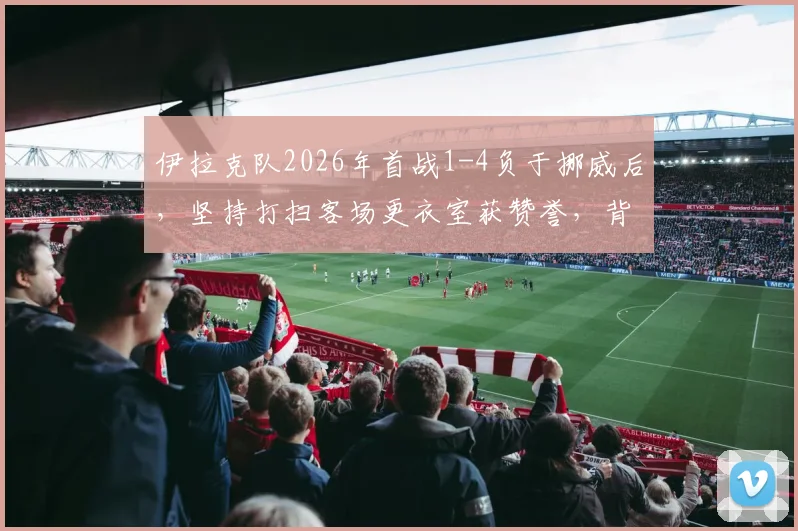 伊拉克队2026年首战1-4负于挪威后，坚持打扫客场更衣室获赞誉，背后体育精神引热议