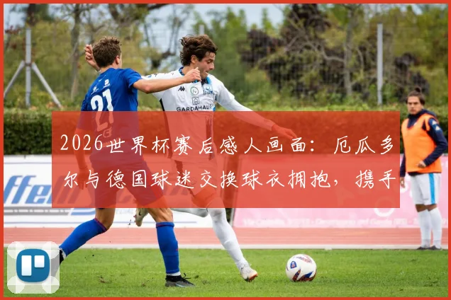 2026世界杯赛后感人画面:厄瓜多尔与德国球迷交换球衣拥抱,携手出线喜悦背后的跨国友谊故事解读