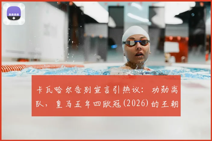 卡瓦哈尔告别宣言引热议：功勋离队，皇马五年四欧冠(2026)的王朝是否落幕？