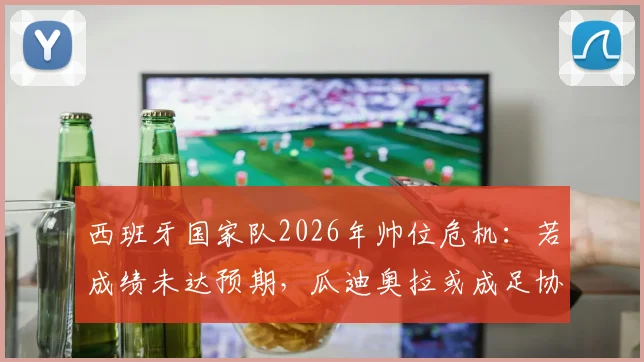 西班牙国家队2026年帅位危机：若成绩未达预期，瓜迪奥拉或成足协头号换帅目标