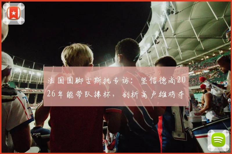 法国国脚古斯托专访：坚信德尚2026年能带队捧杯，剖析高卢雄鸡夺冠底气