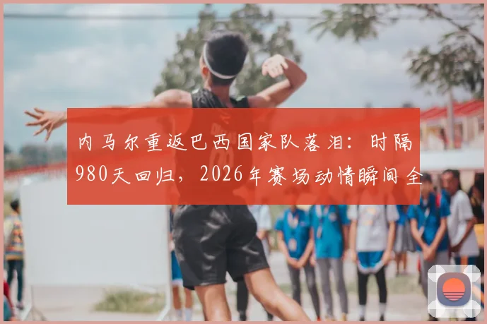内马尔重返巴西国家队落泪：时隔980天回归，2026年赛场动情瞬间全回顾