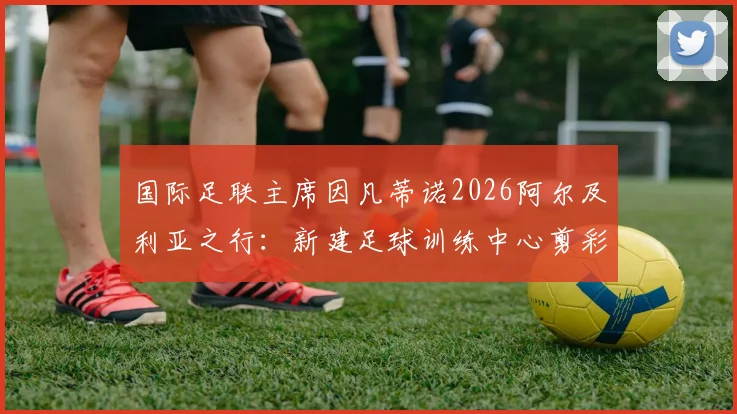 国际足联主席因凡蒂诺2026阿尔及利亚之行：新建足球训练中心剪彩落成，中东报全程跟踪报道