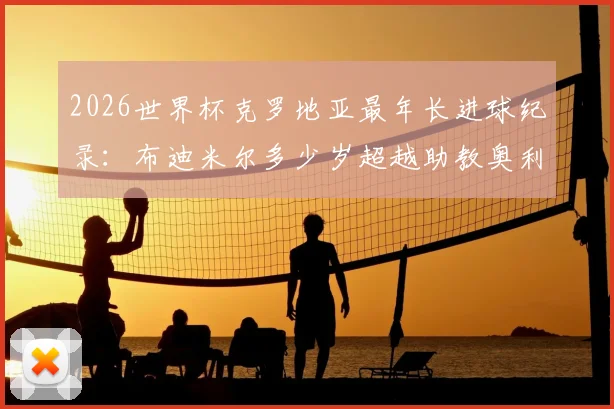 2026世界杯克罗地亚最年长进球纪录：布迪米尔多少岁超越助教奥利奇？详解队史排名