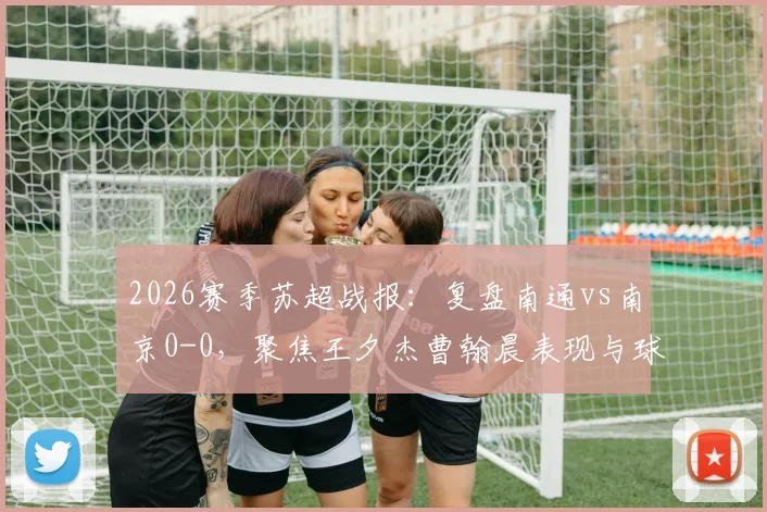 2026赛季苏超战报：复盘南通vs南京0-0，聚焦王夕杰曹翰晨表现与球队战术解析