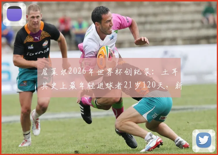 居莱尔2026年世界杯创纪录：土耳其史上最年轻进球者21岁120天，新生代崛起之路分析