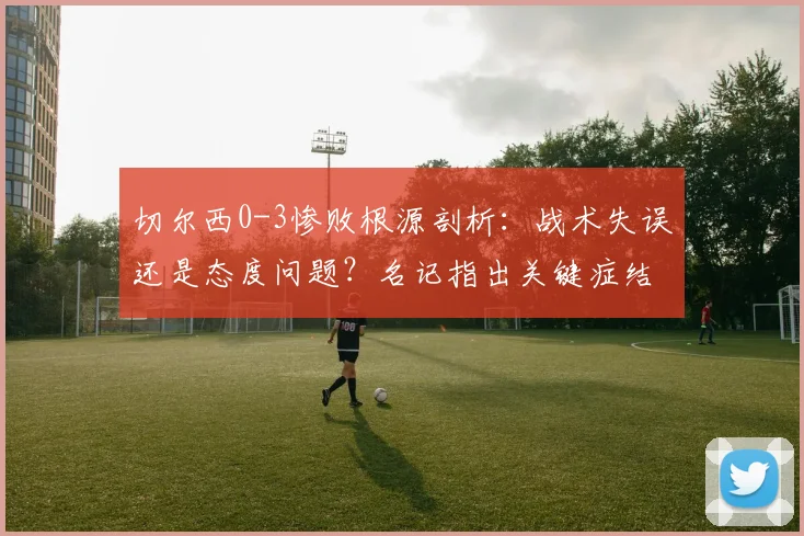 切尔西0-3惨败根源剖析:战术失误还是态度问题?名记指出关键症结,罗森尼尔帅位危机加剧