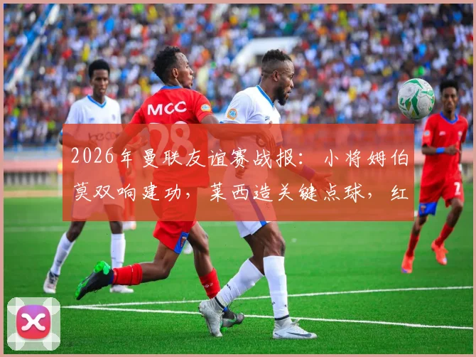 2026年曼联友谊赛战报：小将姆伯莫双响建功，莱西造关键点球，红魔2-1逆转马竞全程回顾