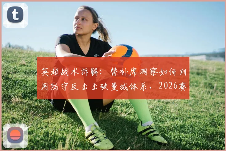 英超战术拆解:替补席洞察如何利用防守反击击破曼城体系,2026赛季弱点分析