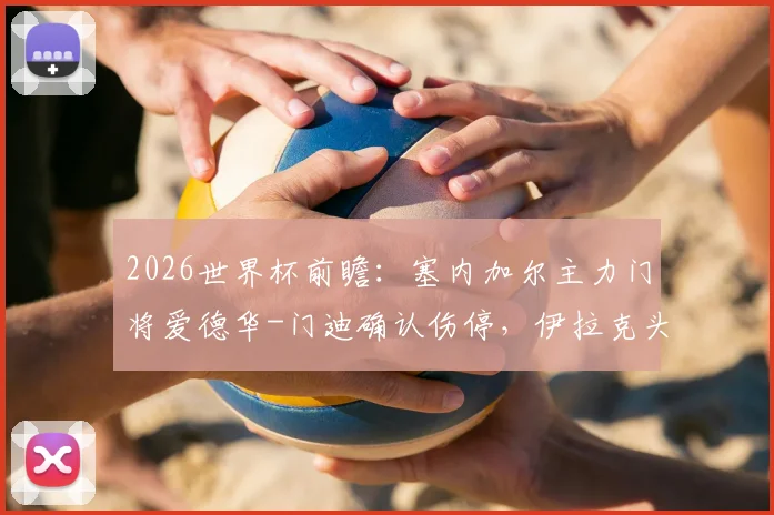 2026世界杯前瞻：塞内加尔主力门将爱德华-门迪确认伤停，伊拉克头号射手伤病未愈，双方阵容分析与赛果预测