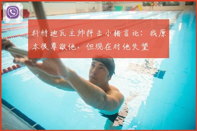 科特迪瓦主帅抨击小猪言论：我原本很尊敬他，但现在对他失望