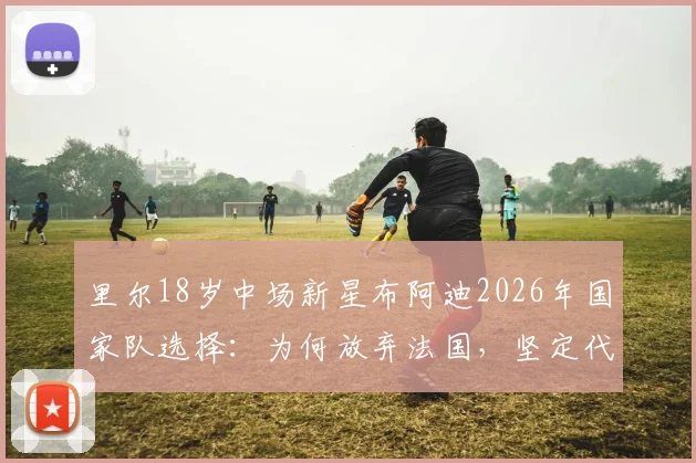 里尔18岁中场新星布阿迪2026年国家队选择：为何放弃法国，坚定代表摩洛哥出战？