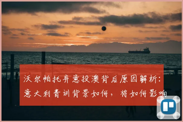 沃尔帕托弃意投澳背后原因解析：意大利青训背景如何，将如何影响2026年澳大利亚男篮世界杯阵容？