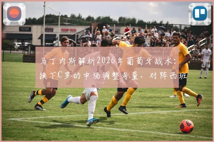 马丁内斯解析2026年葡萄牙战术：换下C罗的中场调整考量，对阵西班牙胜负关键细节揭秘
