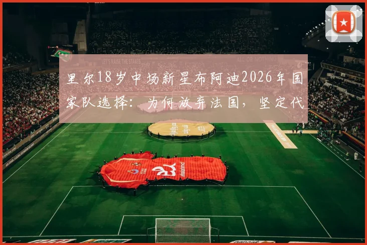 里尔18岁中场新星布阿迪2026年国家队选择：为何放弃法国，坚定代表摩洛哥出战？