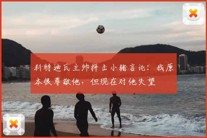 科特迪瓦主帅抨击小猪言论：我原本很尊敬他，但现在对他失望